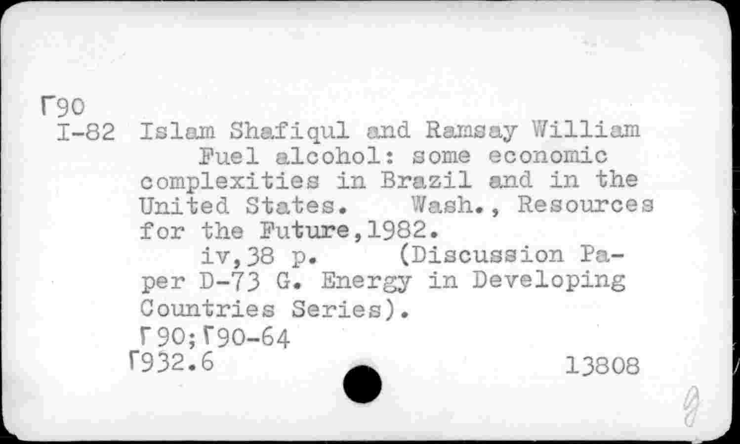 ﻿F90
1-82 Islam Shafiqul and Ramsay William Fuel alcohol: some economic complexities in Brazil and in the United States. Wash., Resources for the Future,1982.
iv,38 p. (Discussion Paper D-73 G. Energy in Developing Countries Series).
r9O;V9O-64
T932.6	13808